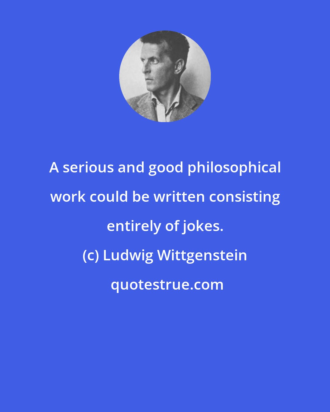 Ludwig Wittgenstein: A serious and good philosophical work could be written consisting entirely of jokes.