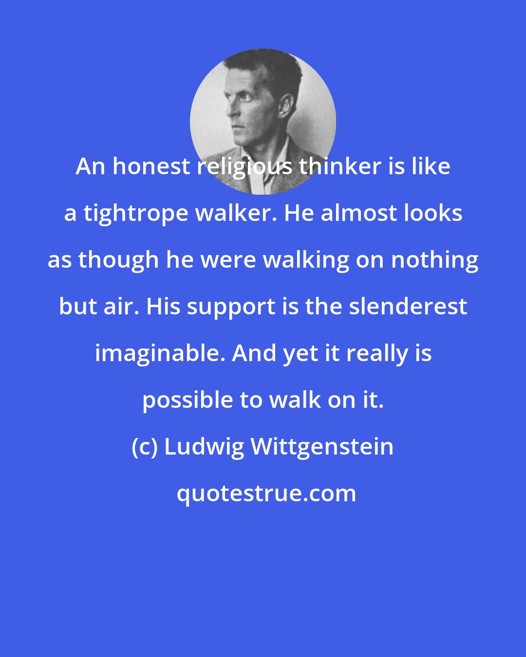 Ludwig Wittgenstein: An honest religious thinker is like a tightrope walker. He almost looks as though he were walking on nothing but air. His support is the slenderest imaginable. And yet it really is possible to walk on it.