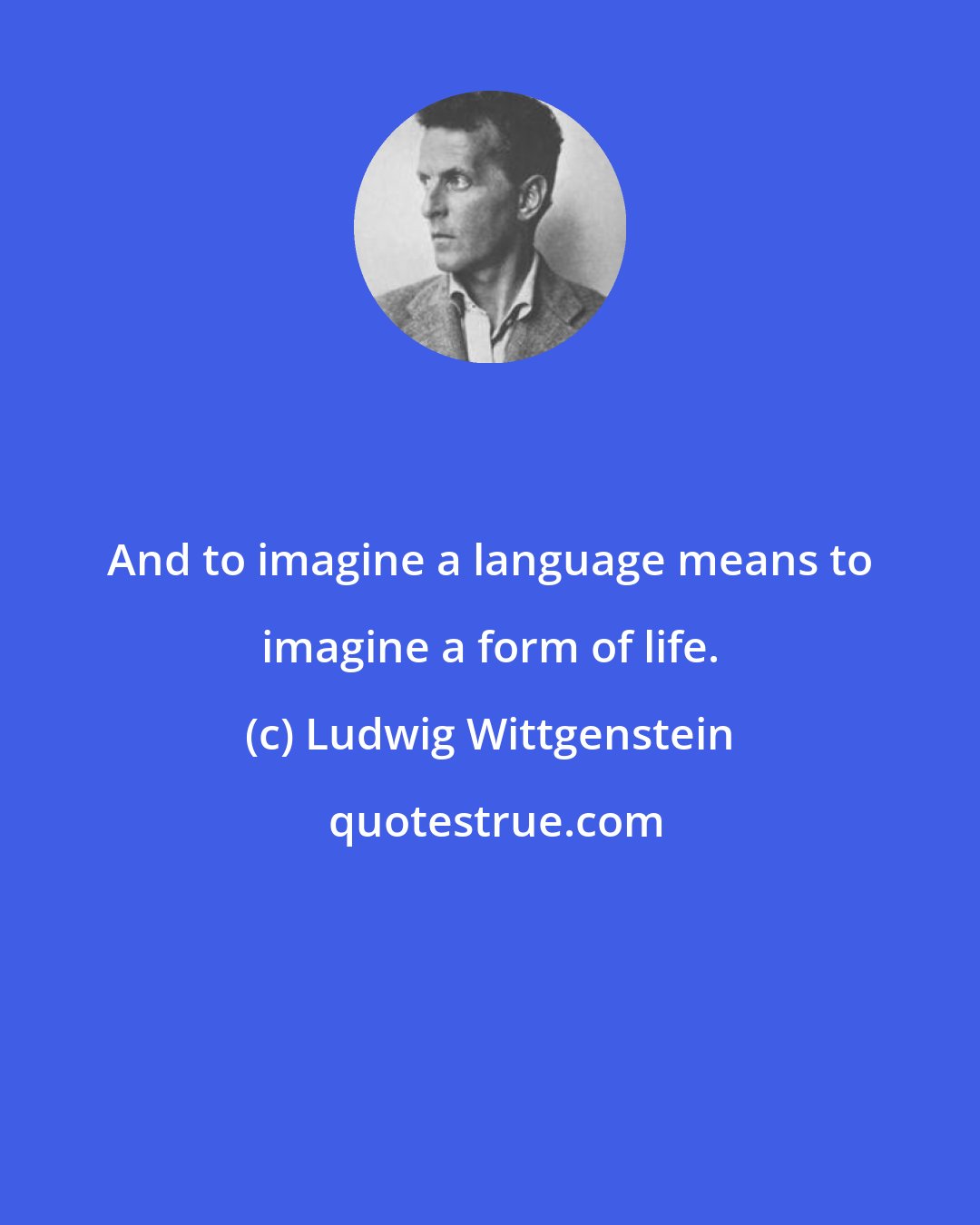 Ludwig Wittgenstein: And to imagine a language means to imagine a form of life.