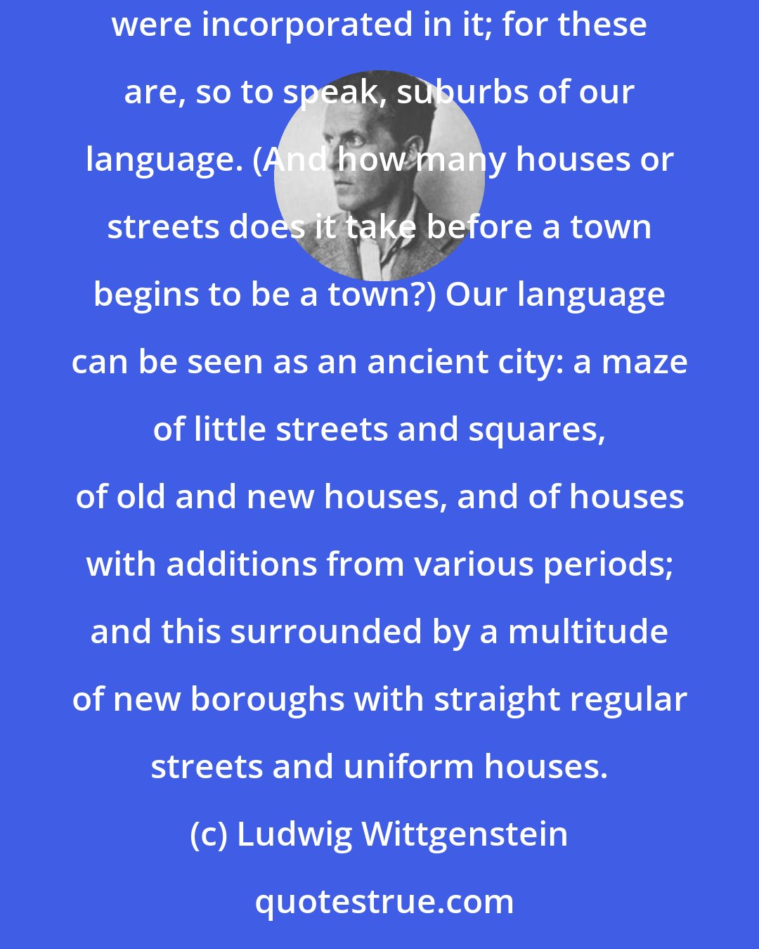 Ludwig Wittgenstein: Ask yourself whether our language is complete--whether it was so before the symbolism of chemistry and the notation of the infinitesimal calculus were incorporated in it; for these are, so to speak, suburbs of our language. (And how many houses or streets does it take before a town begins to be a town?) Our language can be seen as an ancient city: a maze of little streets and squares, of old and new houses, and of houses with additions from various periods; and this surrounded by a multitude of new boroughs with straight regular streets and uniform houses.