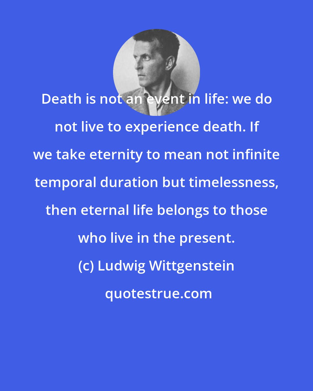 Ludwig Wittgenstein: Death is not an event in life: we do not live to experience death. If we take eternity to mean not infinite temporal duration but timelessness, then eternal life belongs to those who live in the present.