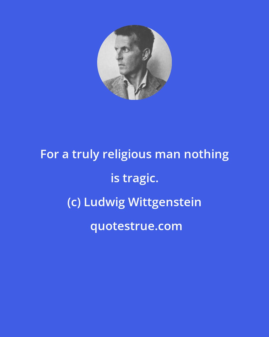 Ludwig Wittgenstein: For a truly religious man nothing is tragic.