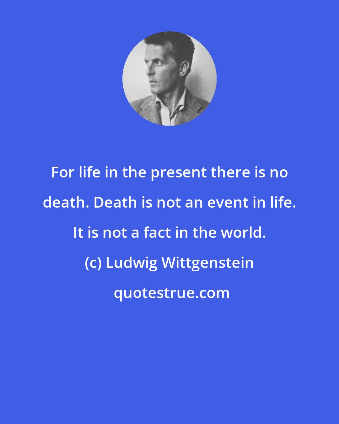 Ludwig Wittgenstein: For life in the present there is no death. Death is not an event in life. It is not a fact in the world.