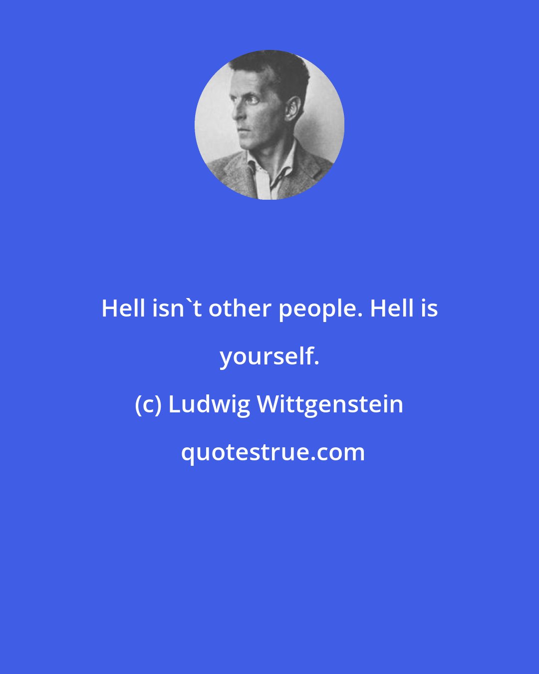 Ludwig Wittgenstein: Hell isn't other people. Hell is yourself.