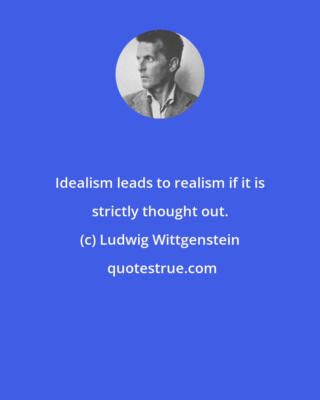 Ludwig Wittgenstein: Idealism leads to realism if it is strictly thought out.