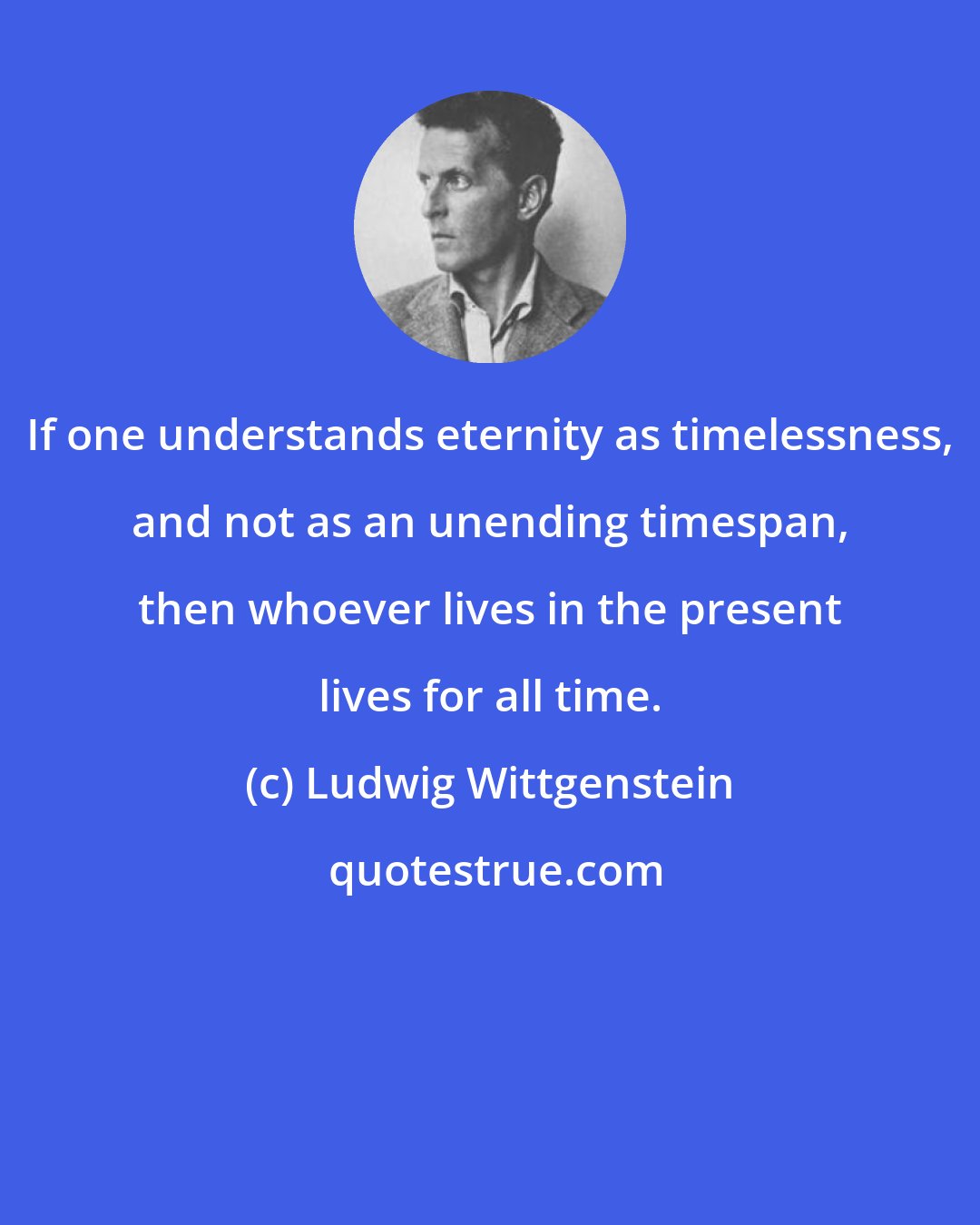 Ludwig Wittgenstein: If one understands eternity as timelessness, and not as an unending timespan, then whoever lives in the present lives for all time.