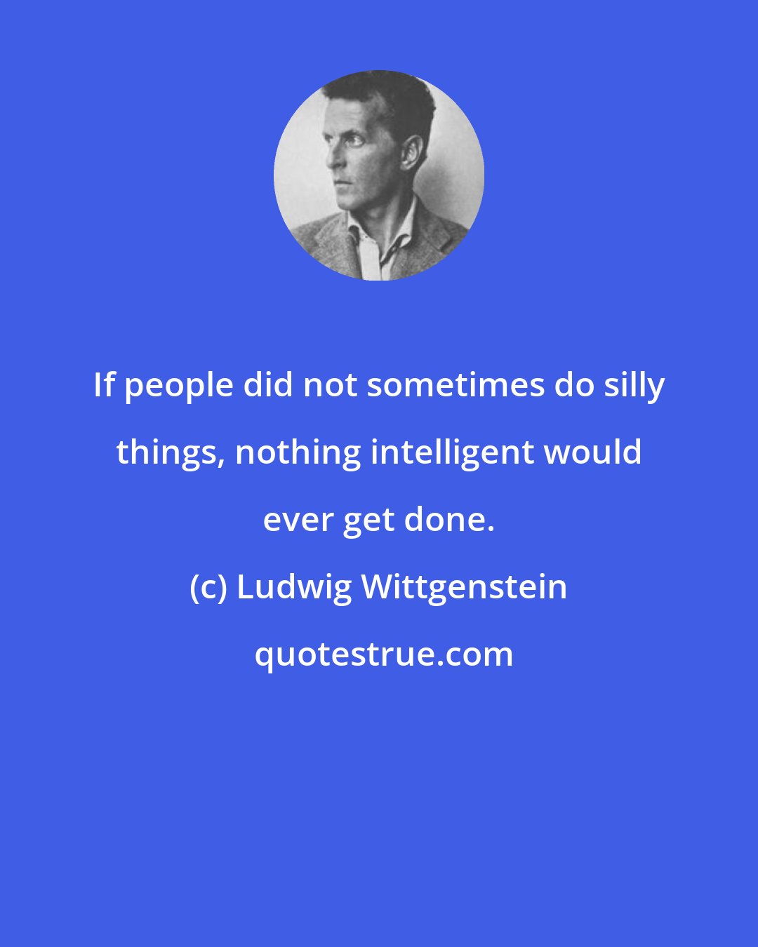 Ludwig Wittgenstein: If people did not sometimes do silly things, nothing intelligent would ever get done.