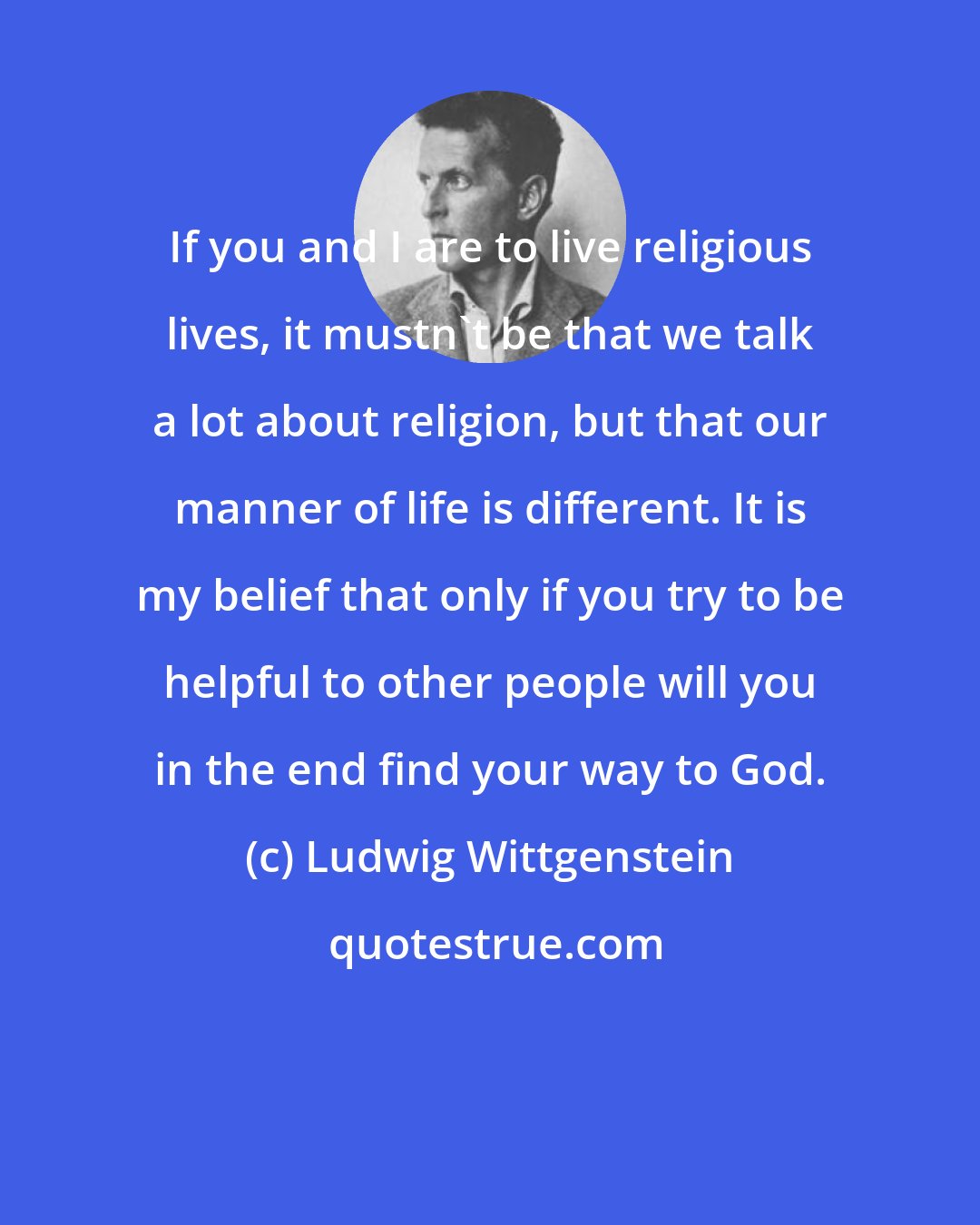 Ludwig Wittgenstein: If you and I are to live religious lives, it mustn't be that we talk a lot about religion, but that our manner of life is different. It is my belief that only if you try to be helpful to other people will you in the end find your way to God.