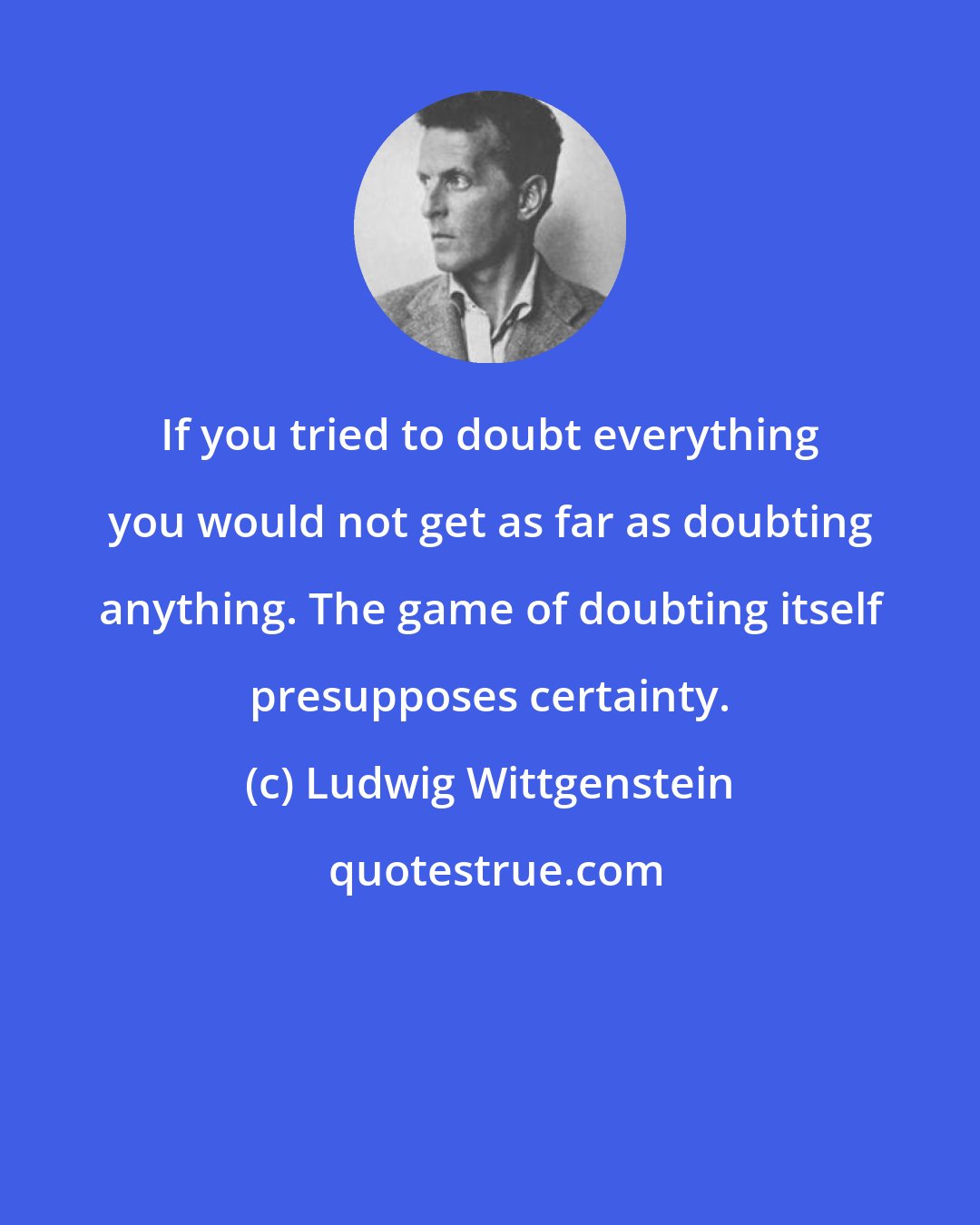 Ludwig Wittgenstein: If you tried to doubt everything you would not get as far as doubting anything. The game of doubting itself presupposes certainty.