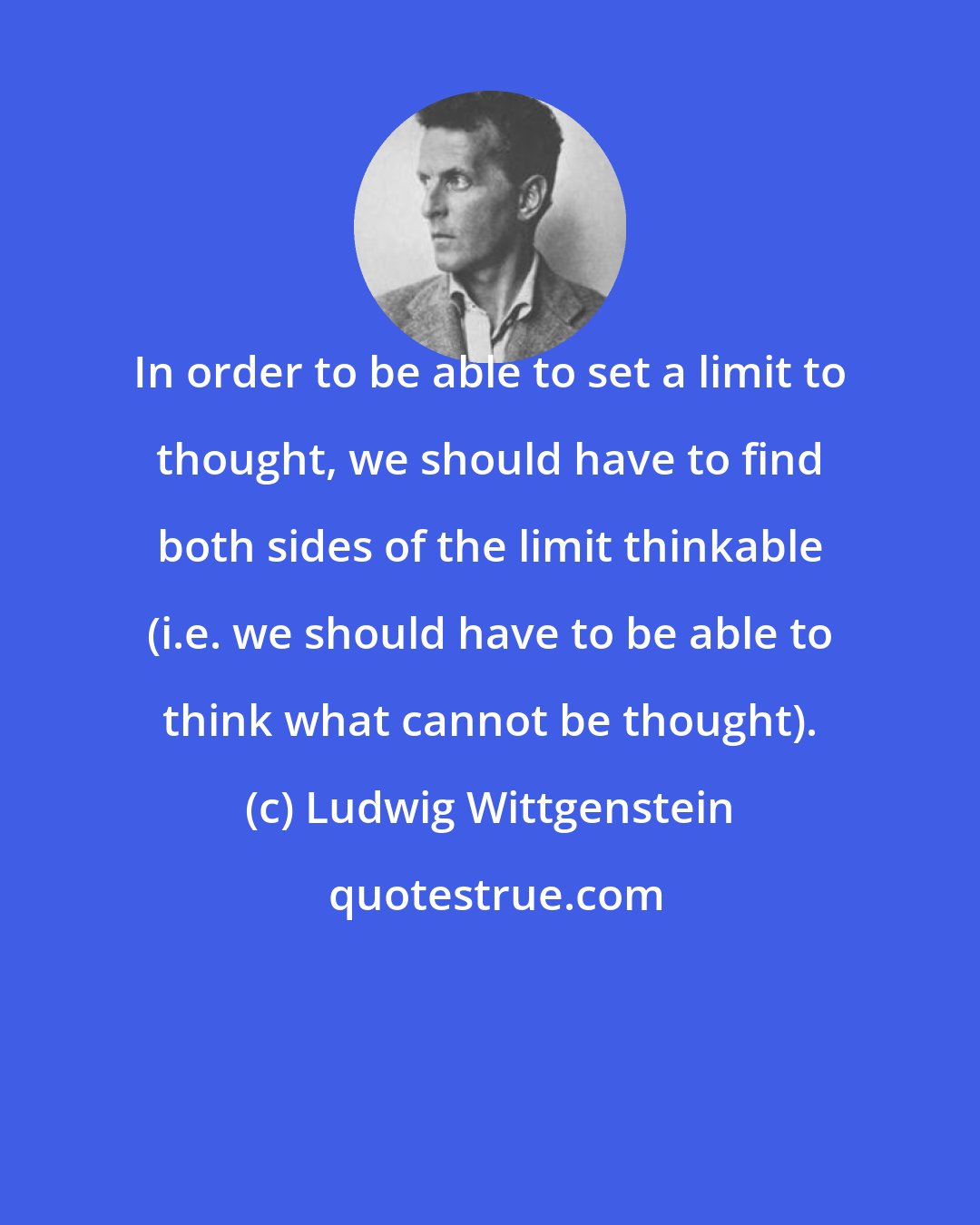 Ludwig Wittgenstein: In order to be able to set a limit to thought, we should have to find both sides of the limit thinkable (i.e. we should have to be able to think what cannot be thought).