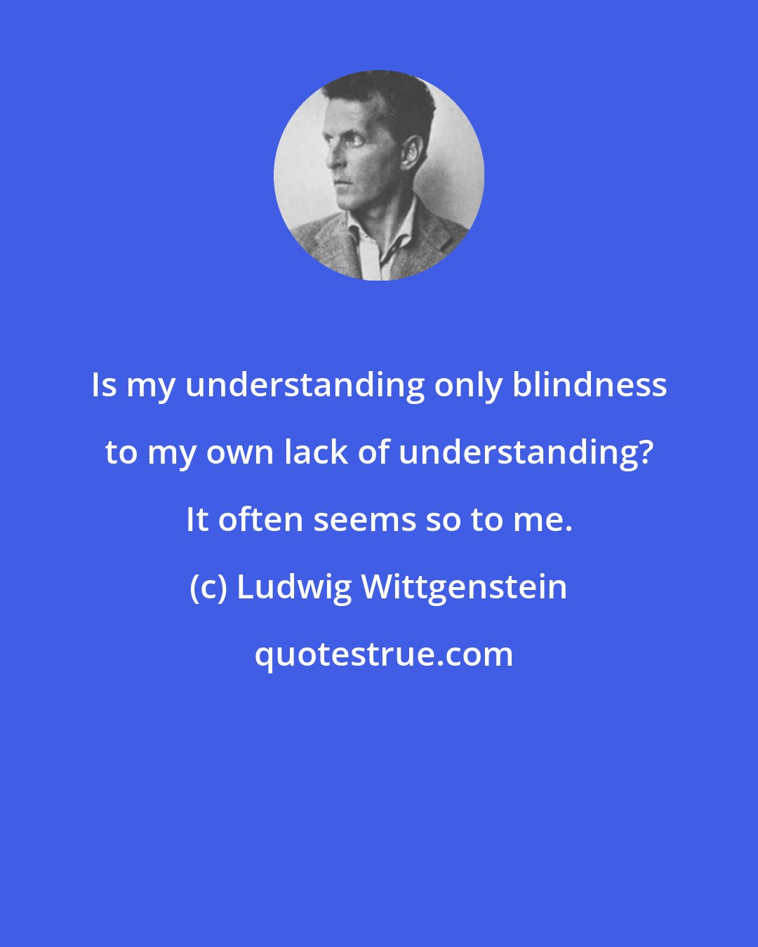 Ludwig Wittgenstein: Is my understanding only blindness to my own lack of understanding? It often seems so to me.