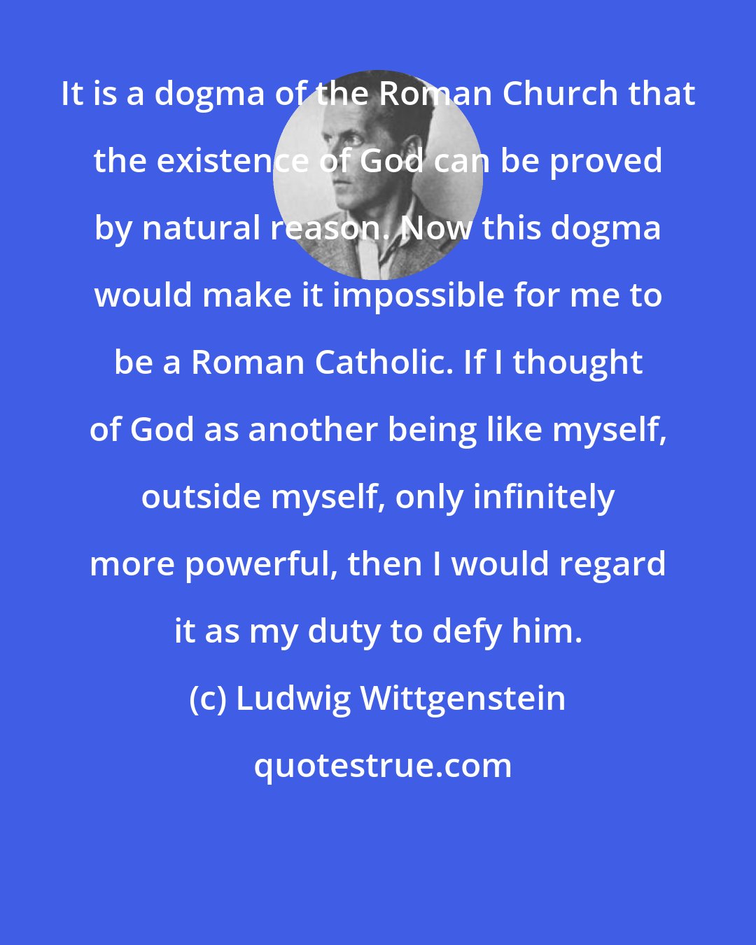 Ludwig Wittgenstein: It is a dogma of the Roman Church that the existence of God can be proved by natural reason. Now this dogma would make it impossible for me to be a Roman Catholic. If I thought of God as another being like myself, outside myself, only infinitely more powerful, then I would regard it as my duty to defy him.