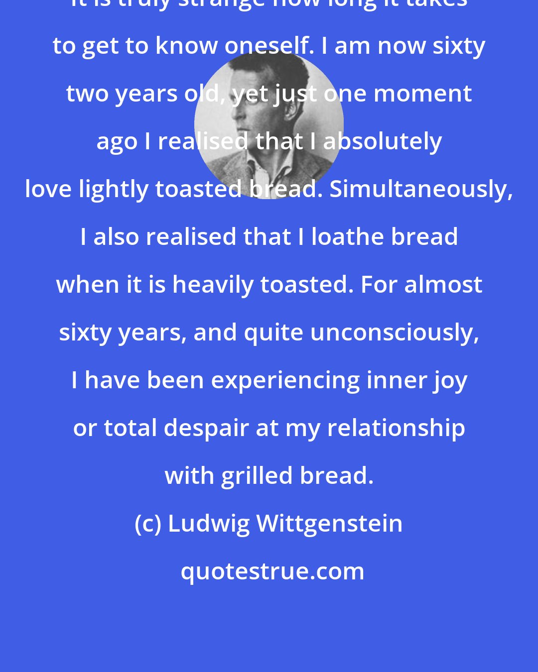 Ludwig Wittgenstein: It is truly strange how long it takes to get to know oneself. I am now sixty two years old, yet just one moment ago I realised that I absolutely love lightly toasted bread. Simultaneously, I also realised that I loathe bread when it is heavily toasted. For almost sixty years, and quite unconsciously, I have been experiencing inner joy or total despair at my relationship with grilled bread.