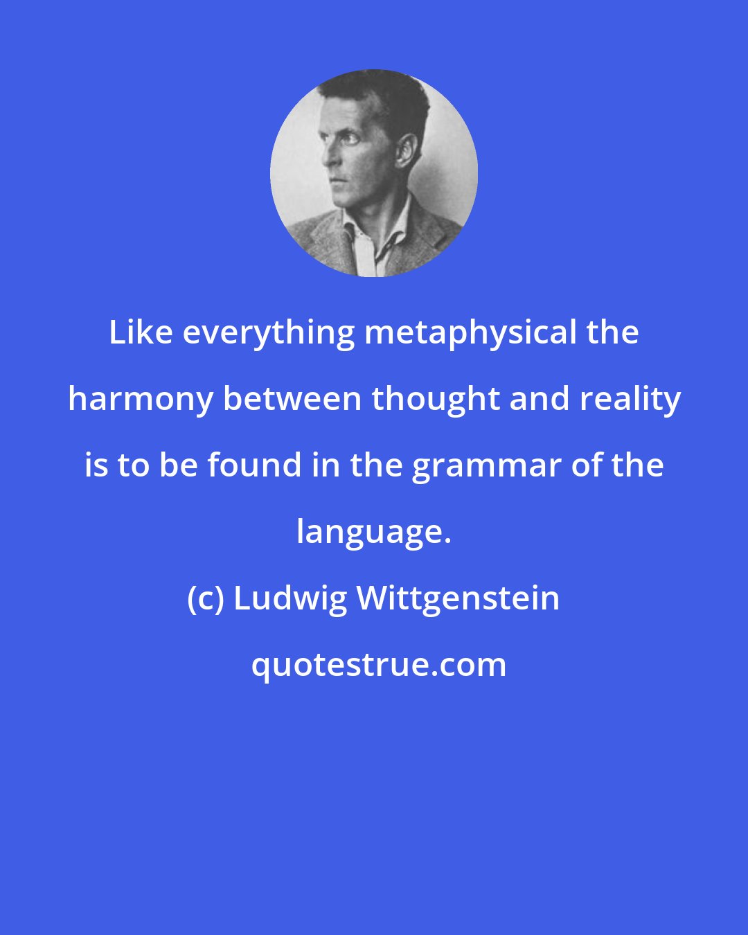 Ludwig Wittgenstein: Like everything metaphysical the harmony between thought and reality is to be found in the grammar of the language.