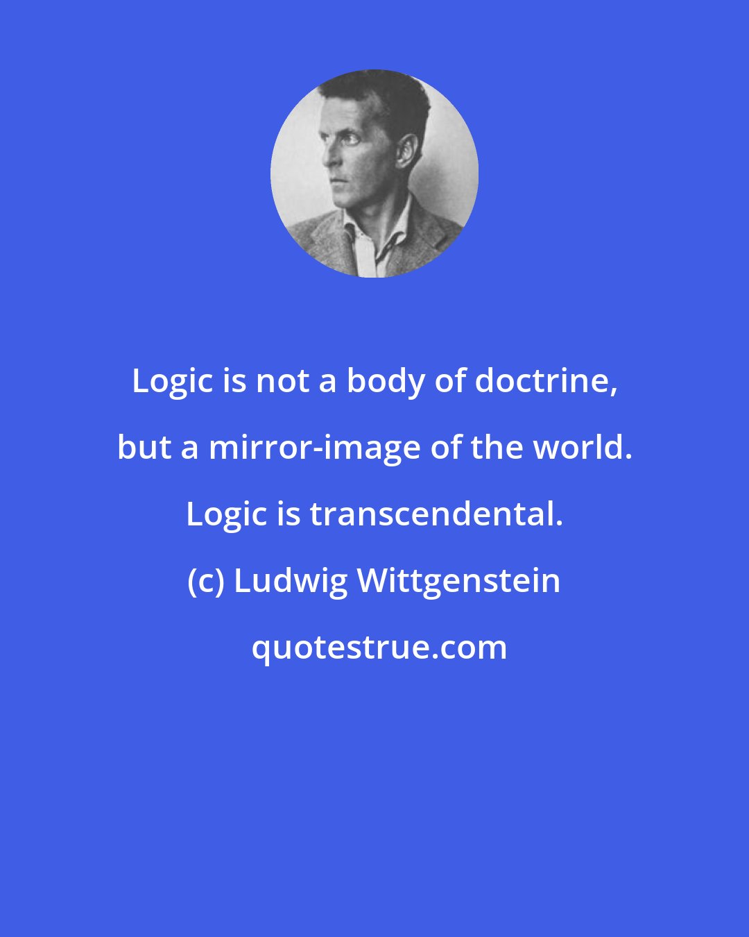 Ludwig Wittgenstein: Logic is not a body of doctrine, but a mirror-image of the world. Logic is transcendental.