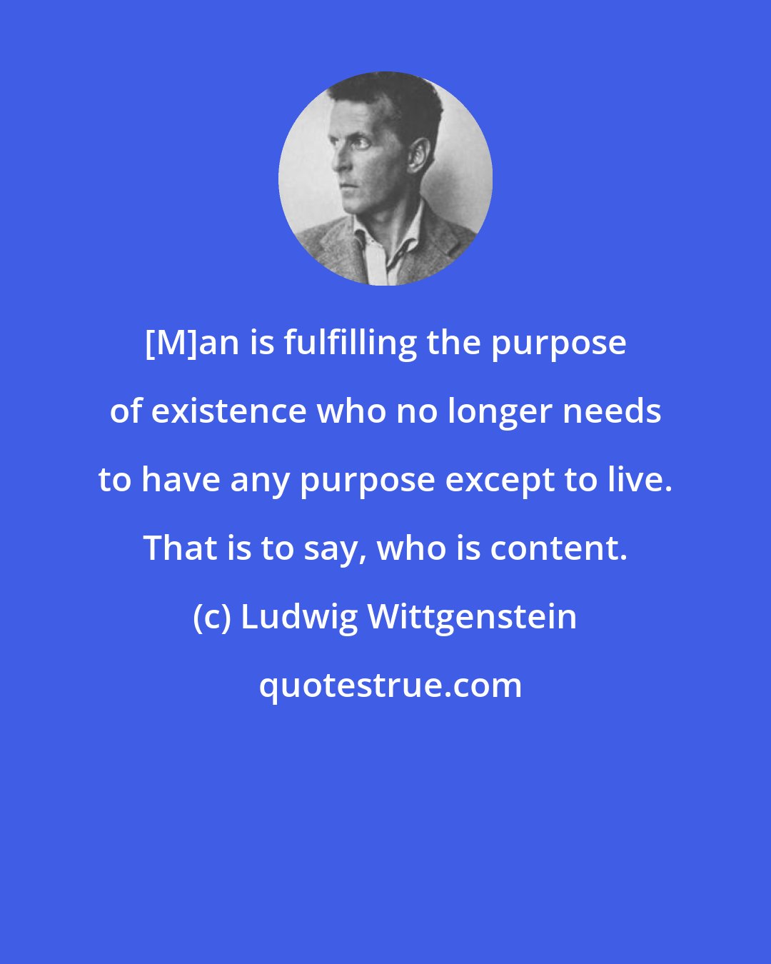 Ludwig Wittgenstein: [M]an is fulfilling the purpose of existence who no longer needs to have any purpose except to live. That is to say, who is content.