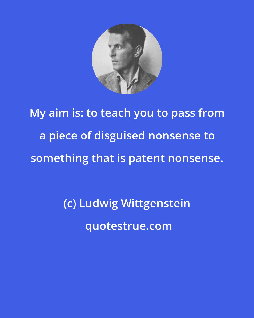 Ludwig Wittgenstein: My aim is: to teach you to pass from a piece of disguised nonsense to something that is patent nonsense.