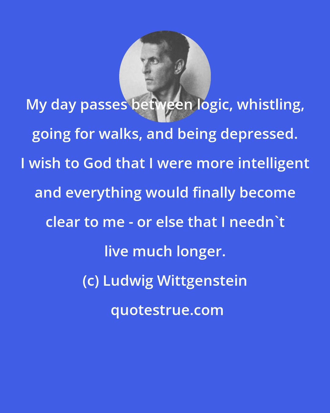 Ludwig Wittgenstein: My day passes between logic, whistling, going for walks, and being depressed. I wish to God that I were more intelligent and everything would finally become clear to me - or else that I needn't live much longer.