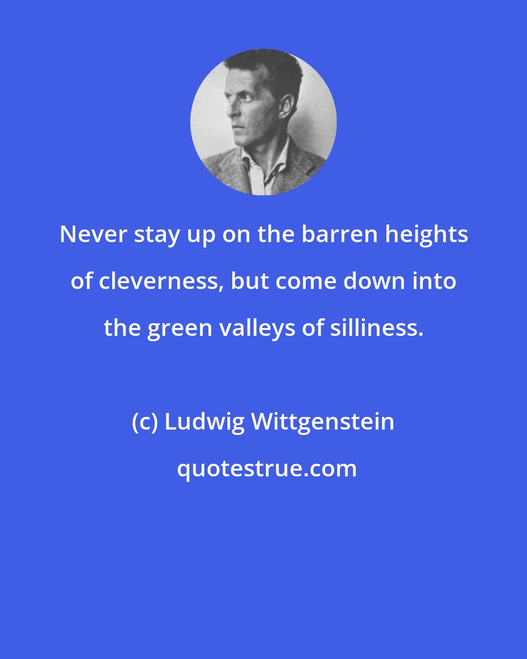 Ludwig Wittgenstein: Never stay up on the barren heights of cleverness, but come down into the green valleys of silliness.