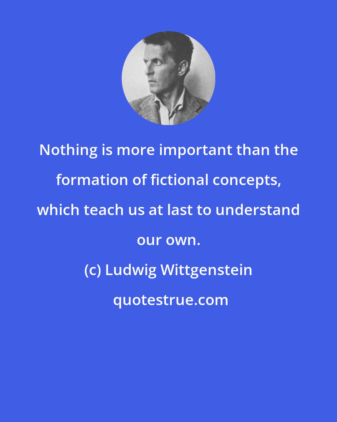 Ludwig Wittgenstein: Nothing is more important than the formation of fictional concepts, which teach us at last to understand our own.