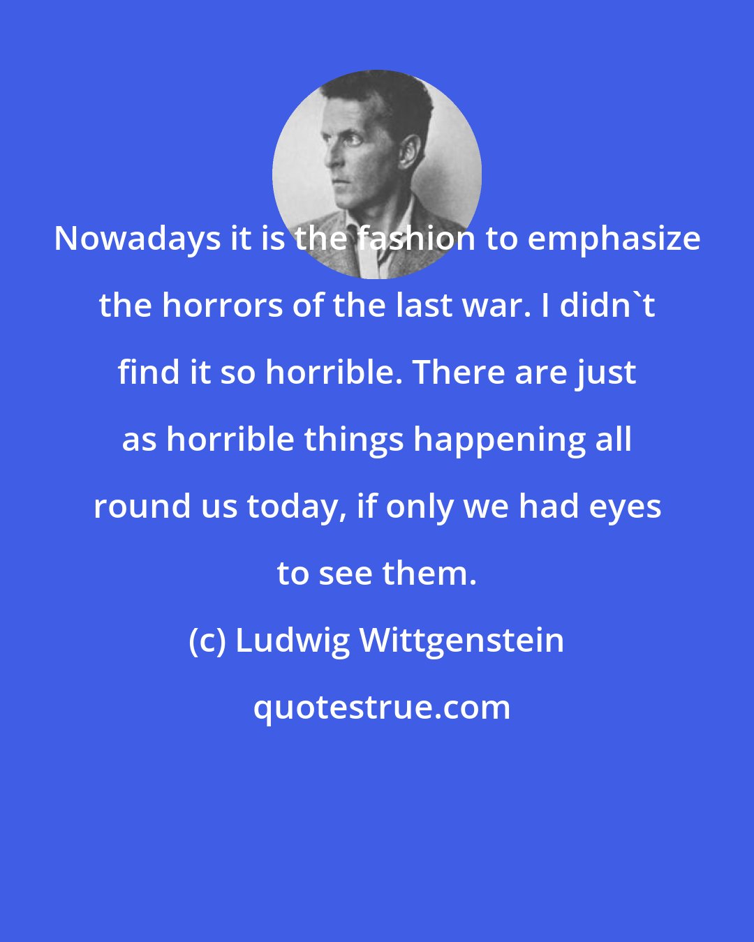 Ludwig Wittgenstein: Nowadays it is the fashion to emphasize the horrors of the last war. I didn't find it so horrible. There are just as horrible things happening all round us today, if only we had eyes to see them.