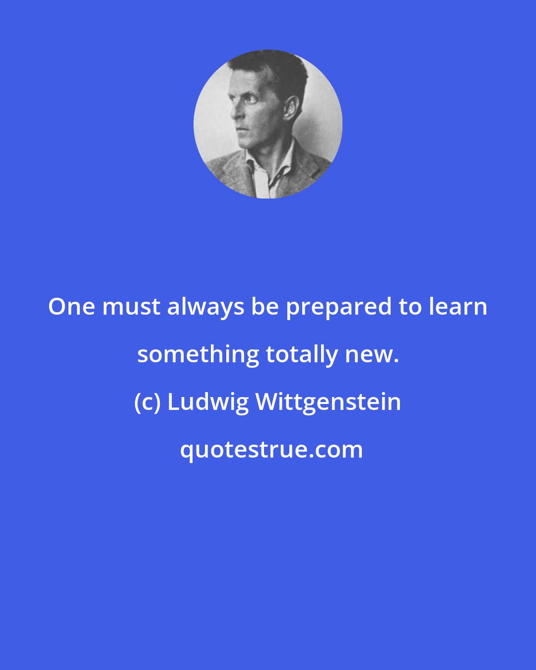 Ludwig Wittgenstein: One must always be prepared to learn something totally new.