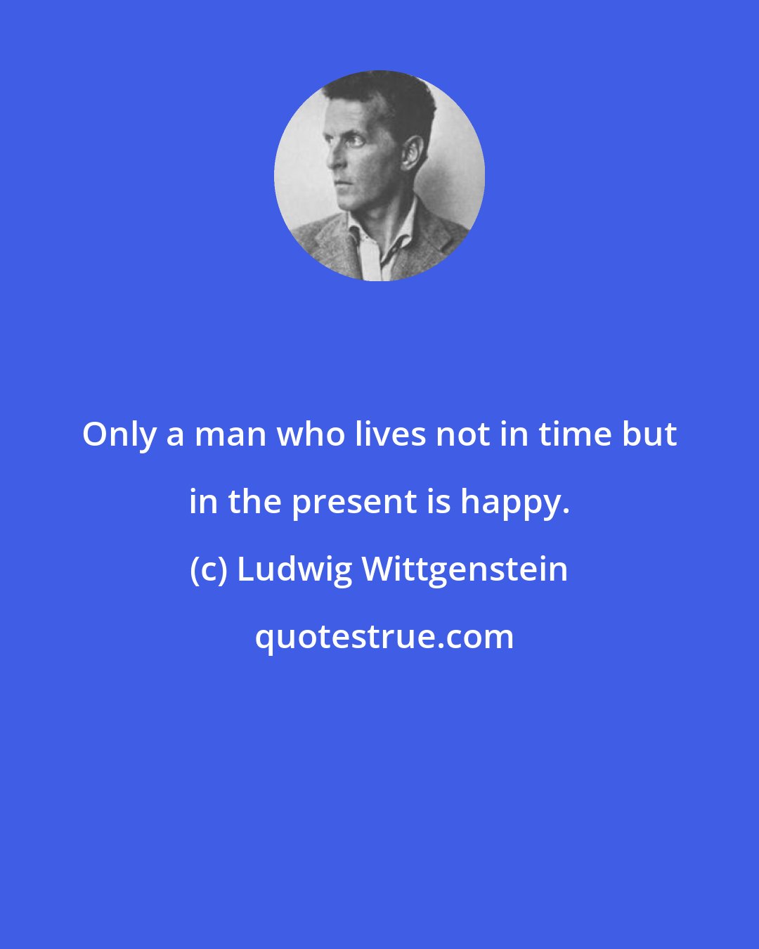 Ludwig Wittgenstein: Only a man who lives not in time but in the present is happy.