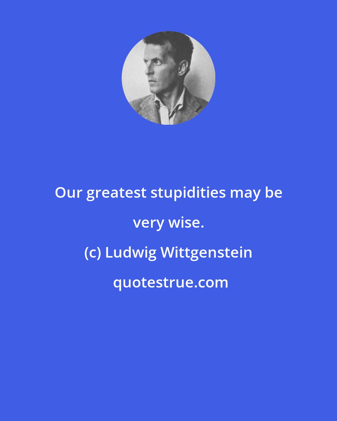 Ludwig Wittgenstein: Our greatest stupidities may be very wise.