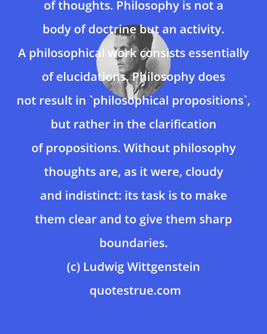 Ludwig Wittgenstein: Philosophy aims at the logical clarification of thoughts. Philosophy is not a body of doctrine but an activity. A philosophical work consists essentially of elucidations. Philosophy does not result in 'philosophical propositions', but rather in the clarification of propositions. Without philosophy thoughts are, as it were, cloudy and indistinct: its task is to make them clear and to give them sharp boundaries.