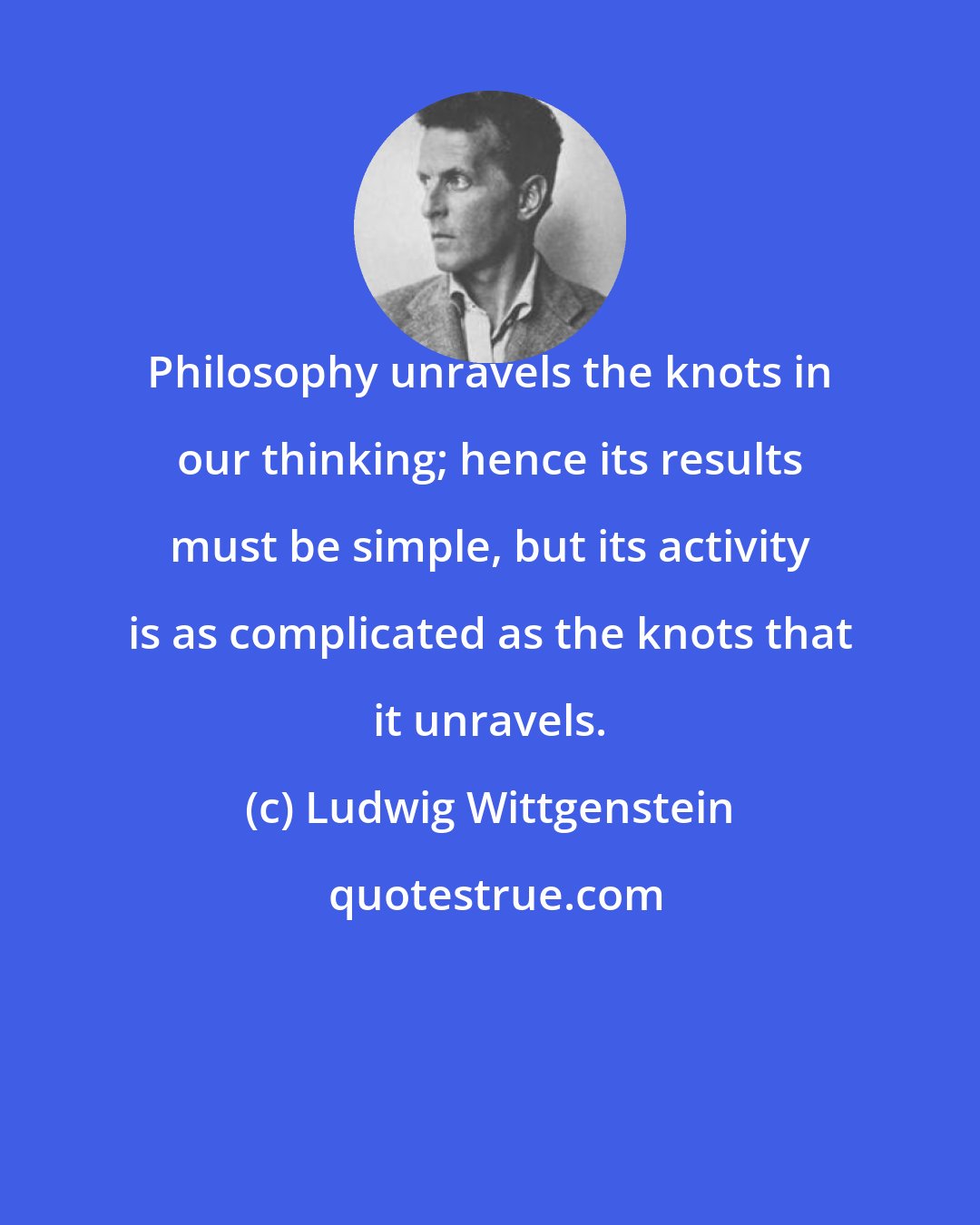 Ludwig Wittgenstein: Philosophy unravels the knots in our thinking; hence its results must be simple, but its activity is as complicated as the knots that it unravels.