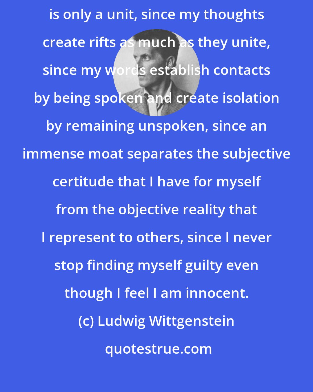 Ludwig Wittgenstein: Since social relationships are always ambiguous, since my thought is only a unit, since my thoughts create rifts as much as they unite, since my words establish contacts by being spoken and create isolation by remaining unspoken, since an immense moat separates the subjective certitude that I have for myself from the objective reality that I represent to others, since I never stop finding myself guilty even though I feel I am innocent.