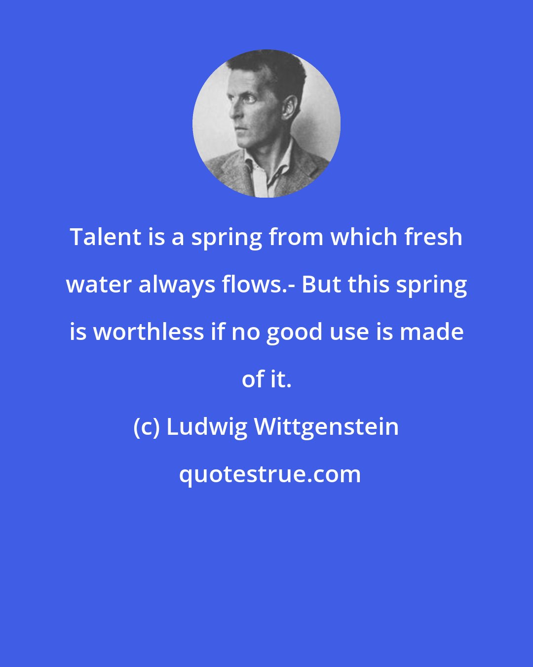 Ludwig Wittgenstein: Talent is a spring from which fresh water always flows.- But this spring is worthless if no good use is made of it.