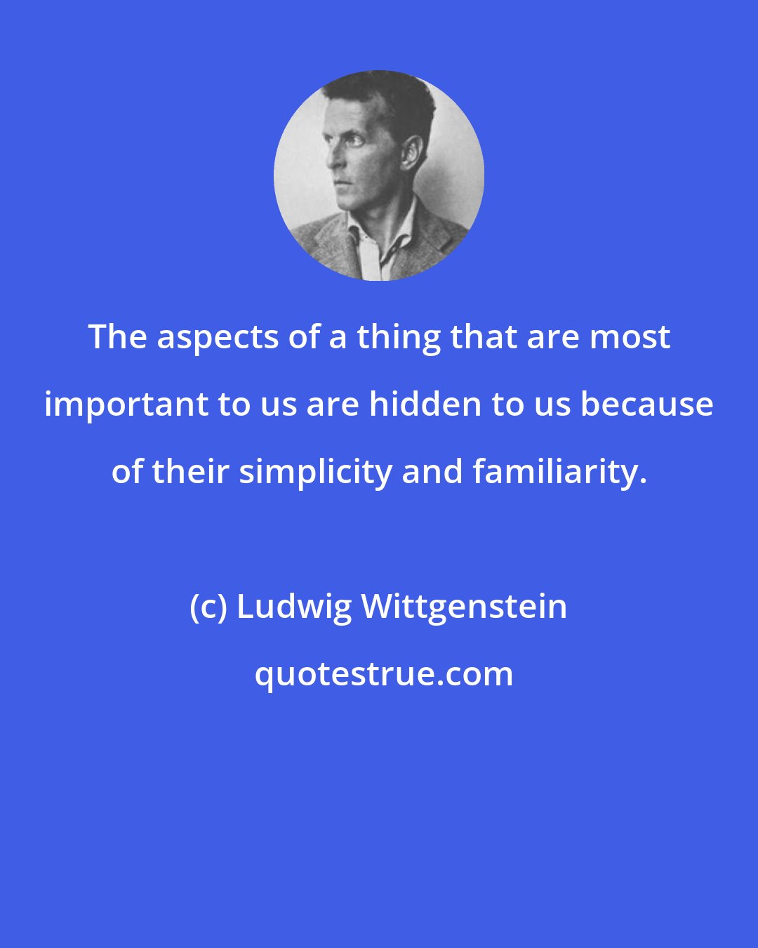 Ludwig Wittgenstein: The aspects of a thing that are most important to us are hidden to us because of their simplicity and familiarity.