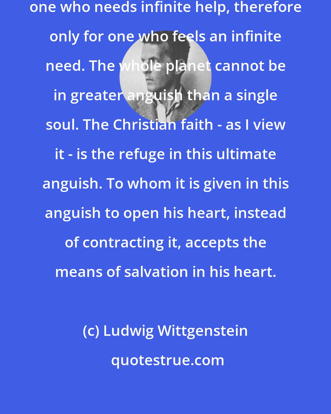 Ludwig Wittgenstein: The Christian religion is only for one who needs infinite help, therefore only for one who feels an infinite need. The whole planet cannot be in greater anguish than a single soul. The Christian faith - as I view it - is the refuge in this ultimate anguish. To whom it is given in this anguish to open his heart, instead of contracting it, accepts the means of salvation in his heart.