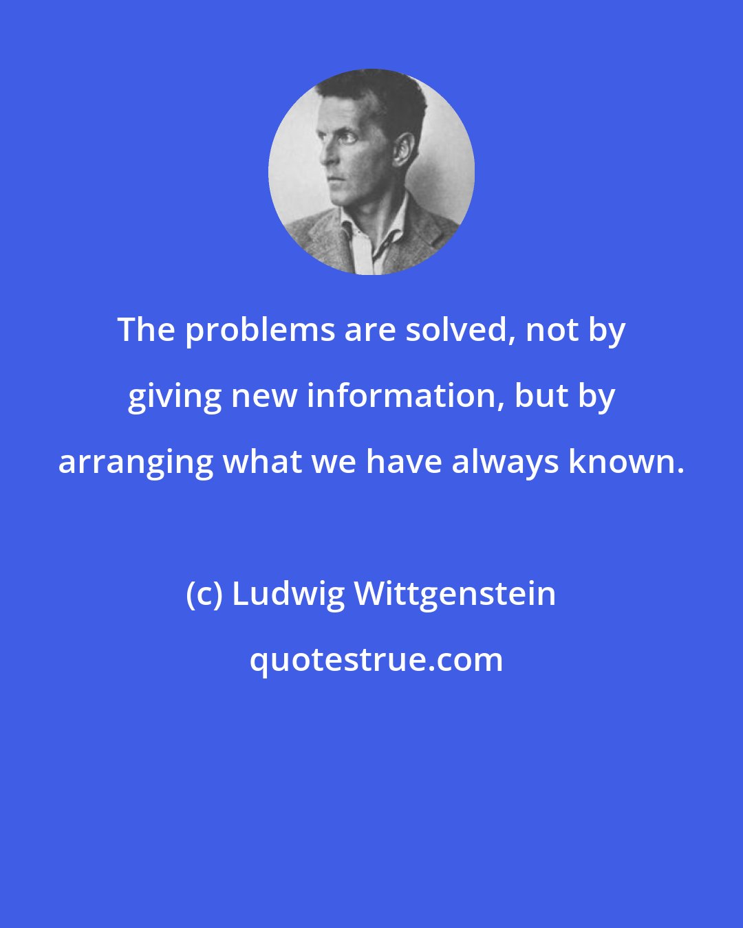 Ludwig Wittgenstein: The problems are solved, not by giving new information, but by arranging what we have always known.