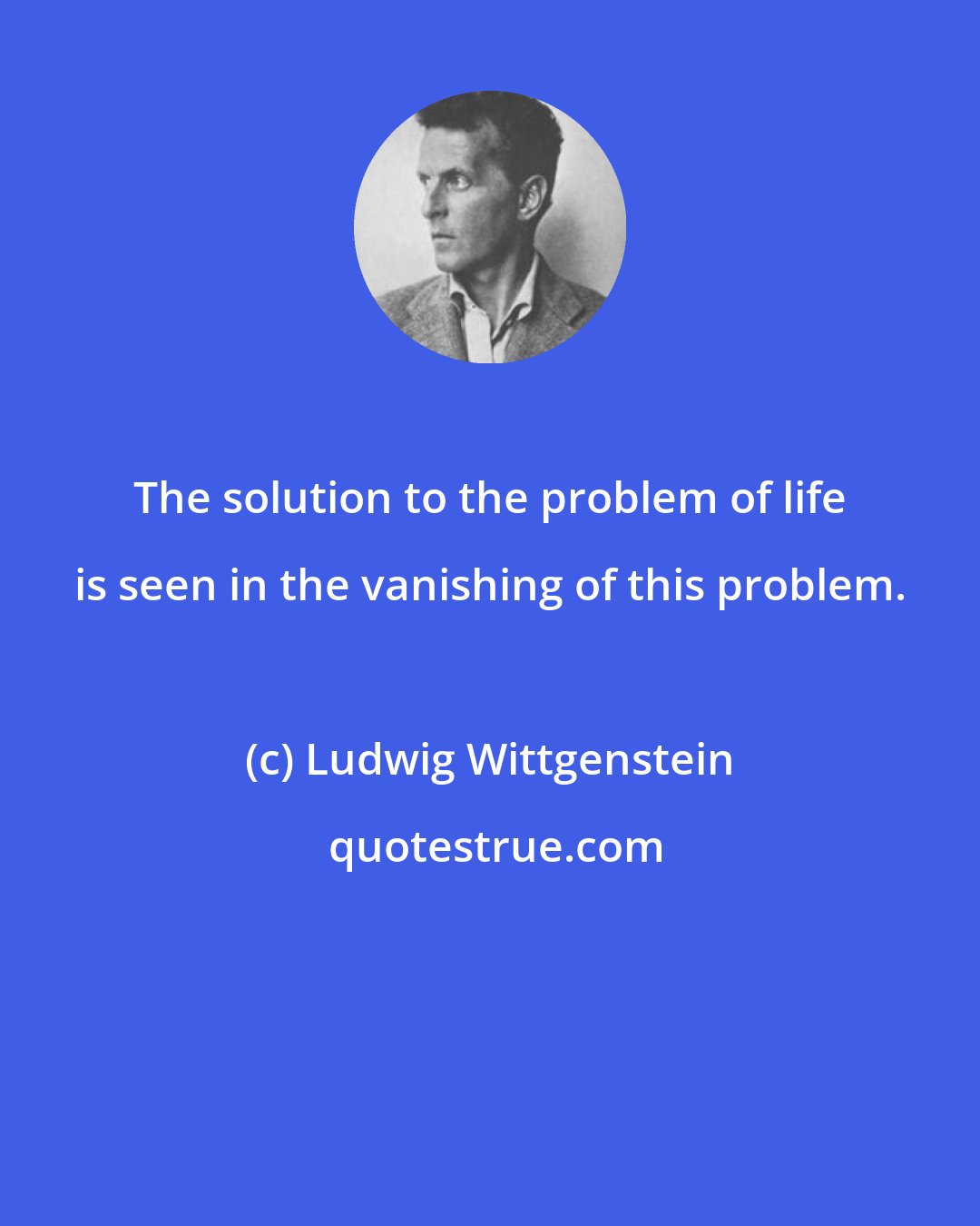 Ludwig Wittgenstein: The solution to the problem of life is seen in the vanishing of this problem.