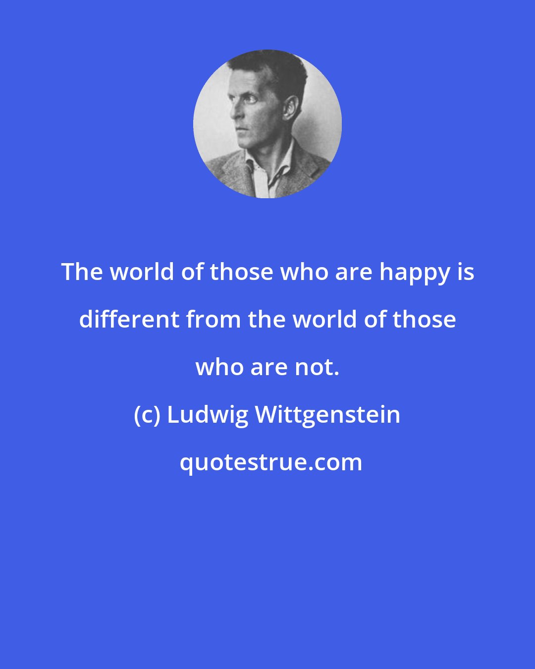 Ludwig Wittgenstein: The world of those who are happy is different from the world of those who are not.