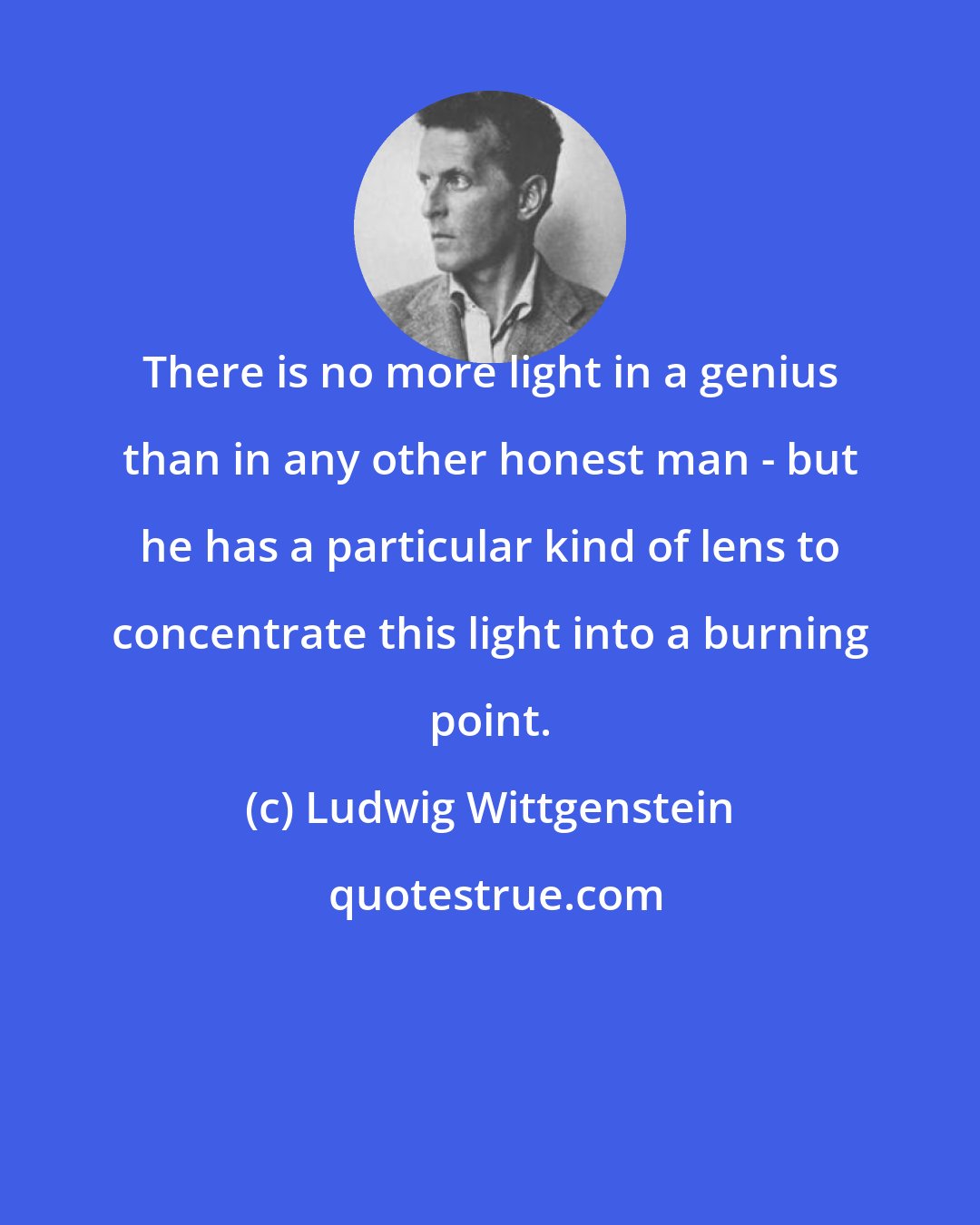 Ludwig Wittgenstein: There is no more light in a genius than in any other honest man - but he has a particular kind of lens to concentrate this light into a burning point.