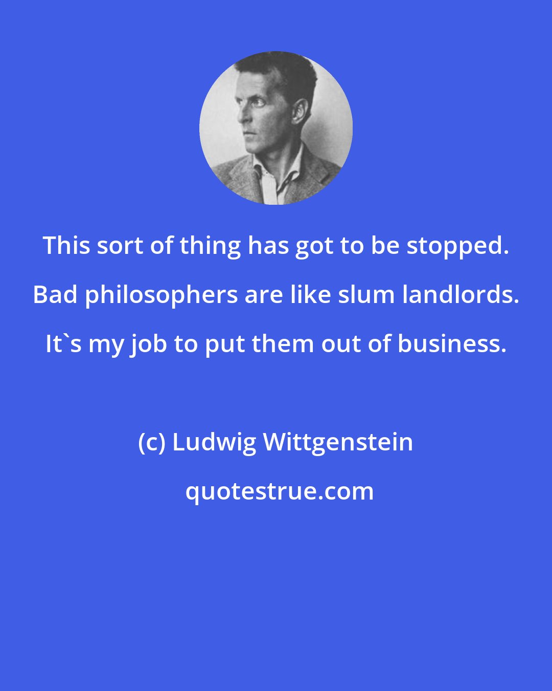 Ludwig Wittgenstein: This sort of thing has got to be stopped. Bad philosophers are like slum landlords. It's my job to put them out of business.