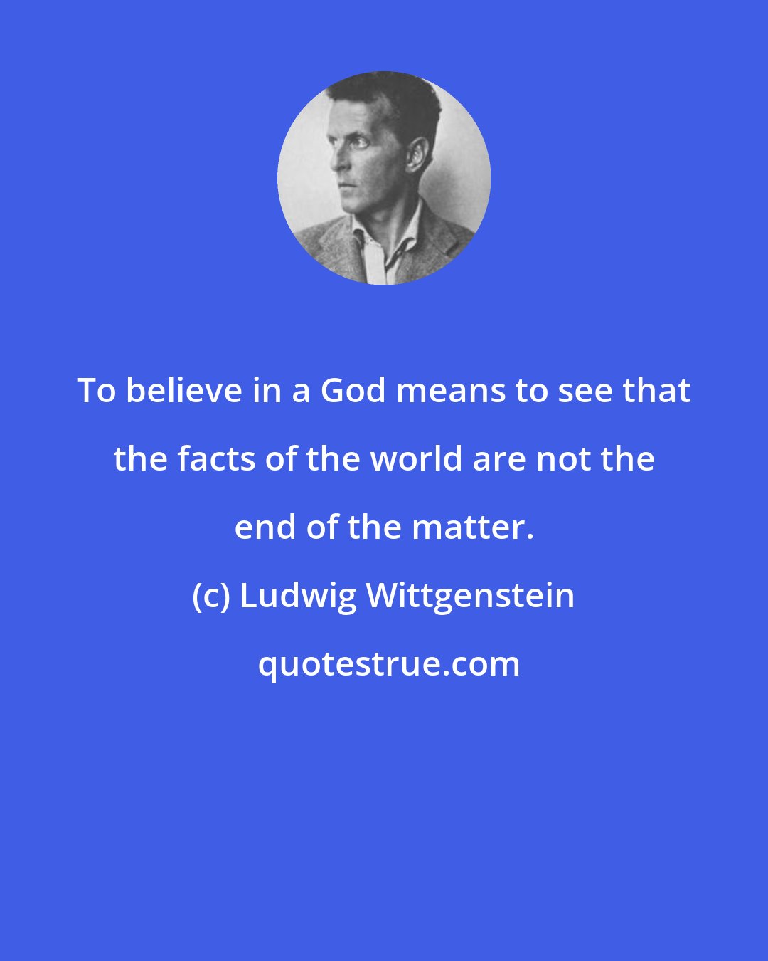 Ludwig Wittgenstein: To believe in a God means to see that the facts of the world are not the end of the matter.