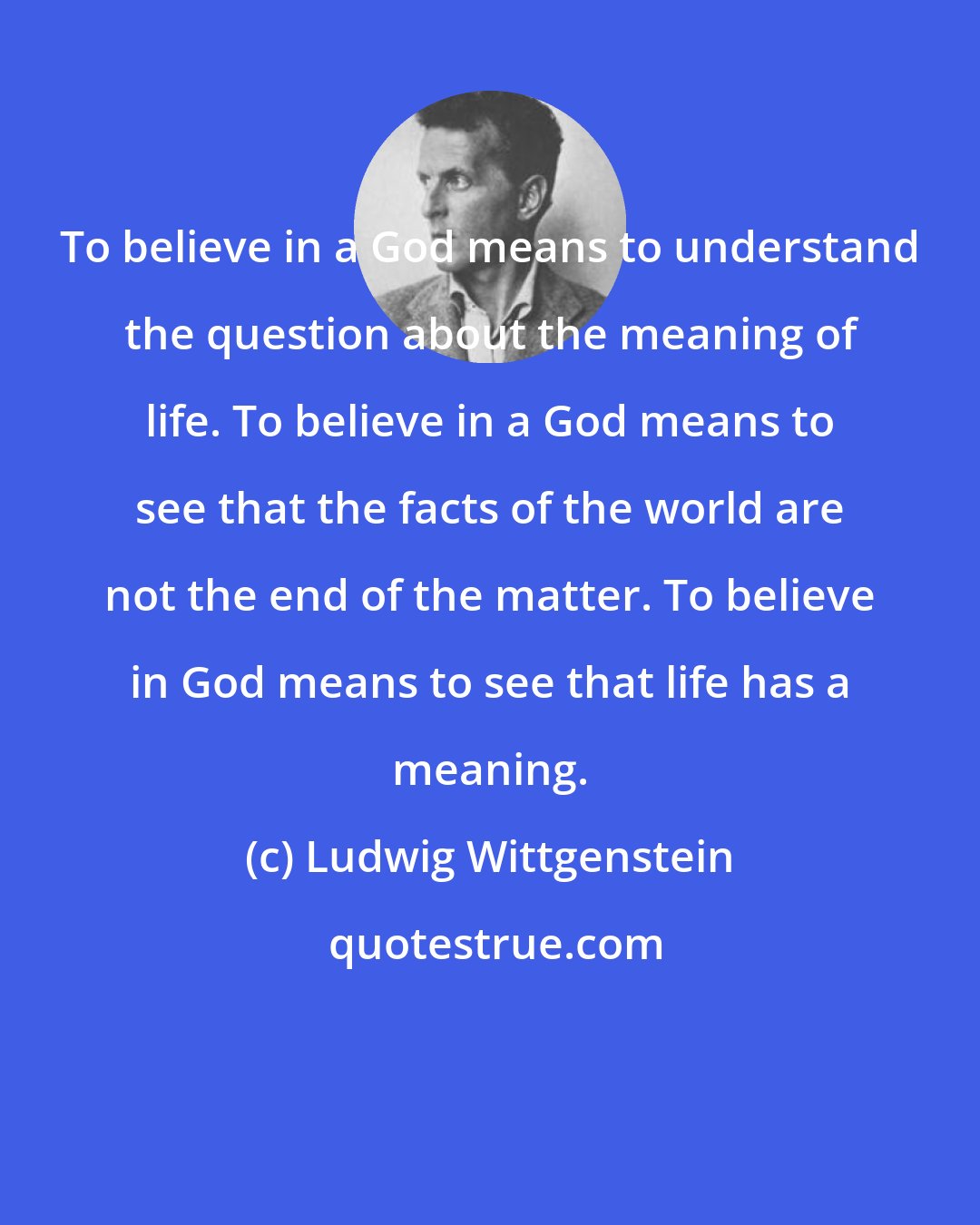 Ludwig Wittgenstein: To believe in a God means to understand the question about the meaning of life. To believe in a God means to see that the facts of the world are not the end of the matter. To believe in God means to see that life has a meaning.