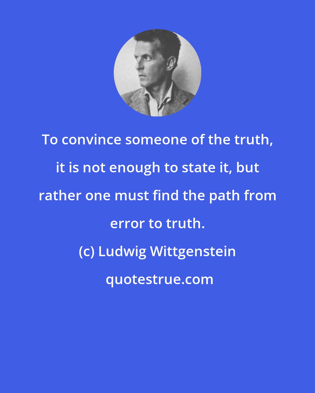 Ludwig Wittgenstein: To convince someone of the truth, it is not enough to state it, but rather one must find the path from error to truth.