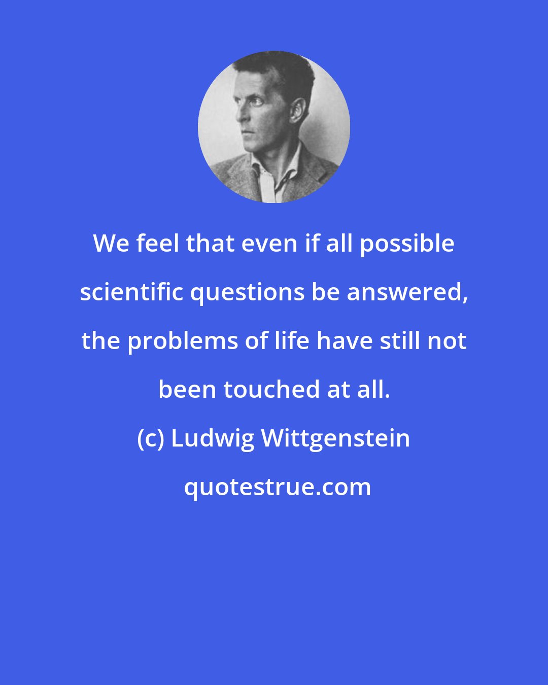 Ludwig Wittgenstein: We feel that even if all possible scientific questions be answered, the problems of life have still not been touched at all.