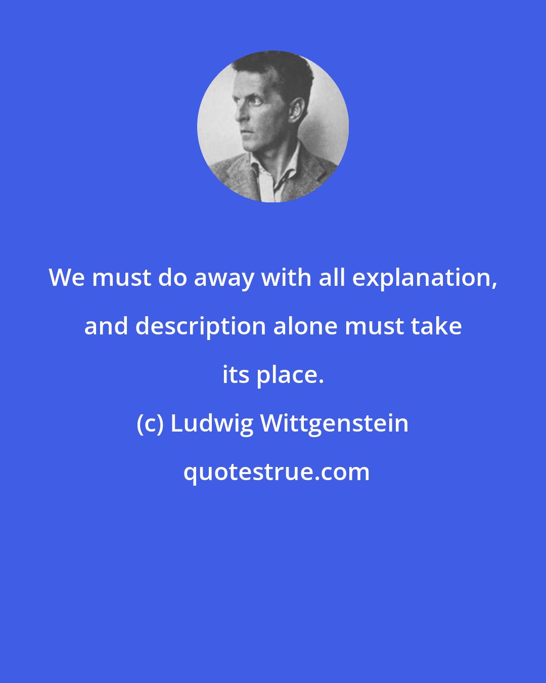 Ludwig Wittgenstein: We must do away with all explanation, and description alone must take its place.