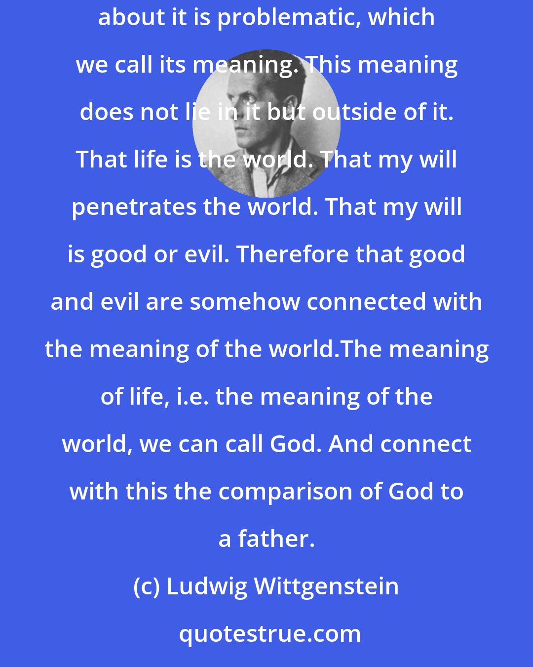 Ludwig Wittgenstein: What do I know about God and the purpose of life? I know that this world exists. That I am placed in it like my eye in its visual field. That something about it is problematic, which we call its meaning. This meaning does not lie in it but outside of it. That life is the world. That my will penetrates the world. That my will is good or evil. Therefore that good and evil are somehow connected with the meaning of the world.The meaning of life, i.e. the meaning of the world, we can call God. And connect with this the comparison of God to a father.