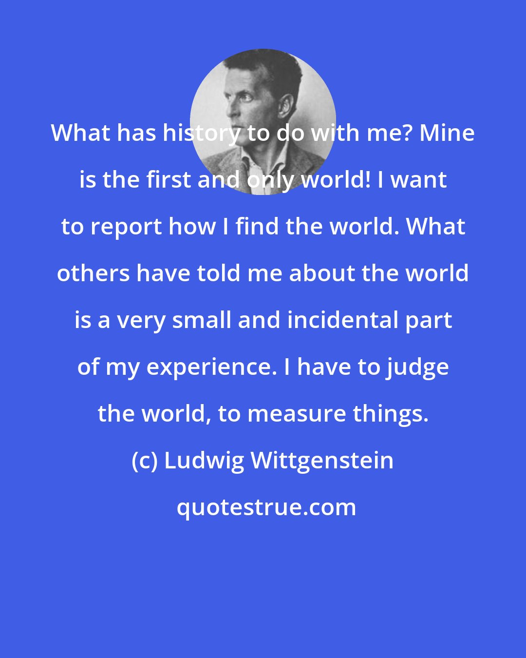 Ludwig Wittgenstein: What has history to do with me? Mine is the first and only world! I want to report how I find the world. What others have told me about the world is a very small and incidental part of my experience. I have to judge the world, to measure things.