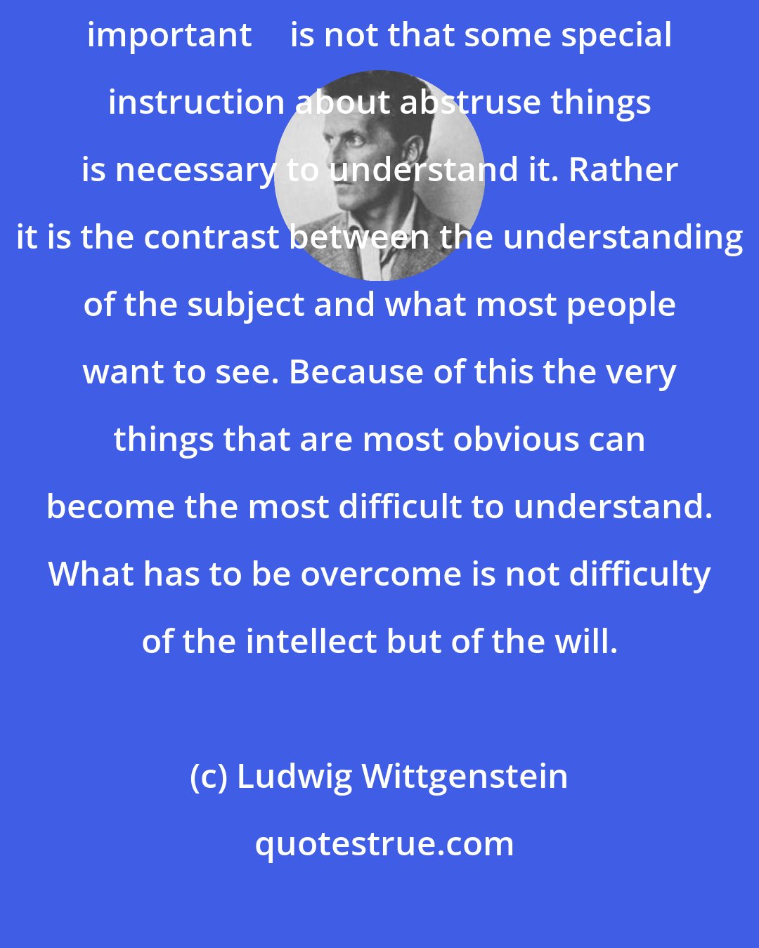 Ludwig Wittgenstein: What makes a subject difficult to understand  if it is significant, important  is not that some special instruction about abstruse things is necessary to understand it. Rather it is the contrast between the understanding of the subject and what most people want to see. Because of this the very things that are most obvious can become the most difficult to understand. What has to be overcome is not difficulty of the intellect but of the will.