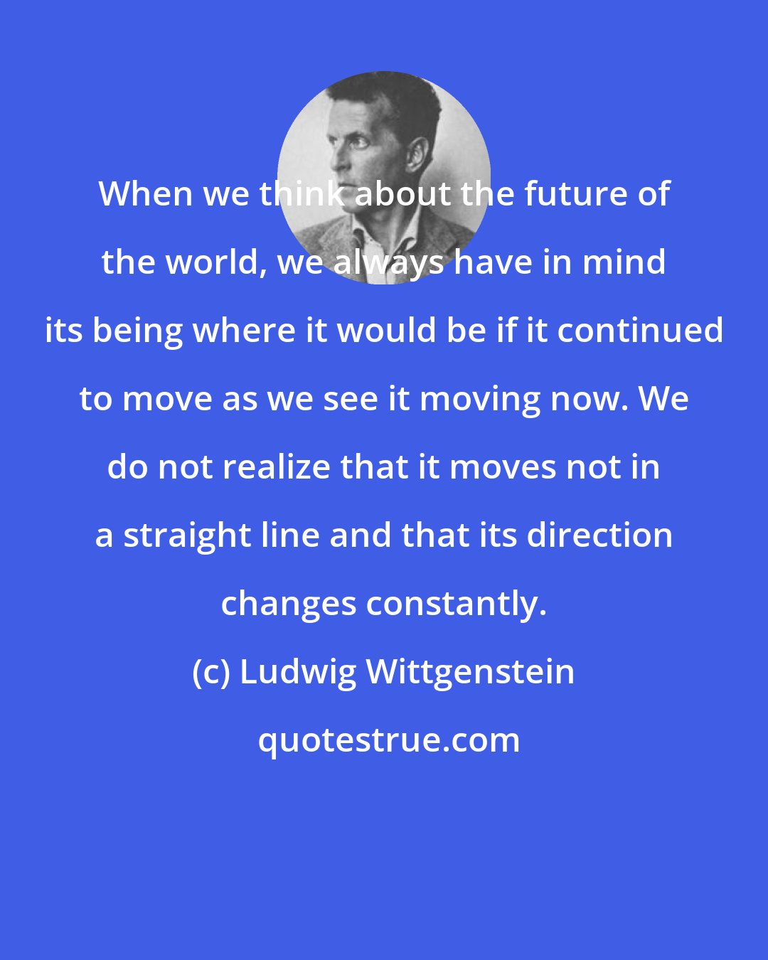 Ludwig Wittgenstein: When we think about the future of the world, we always have in mind its being where it would be if it continued to move as we see it moving now. We do not realize that it moves not in a straight line and that its direction changes constantly.