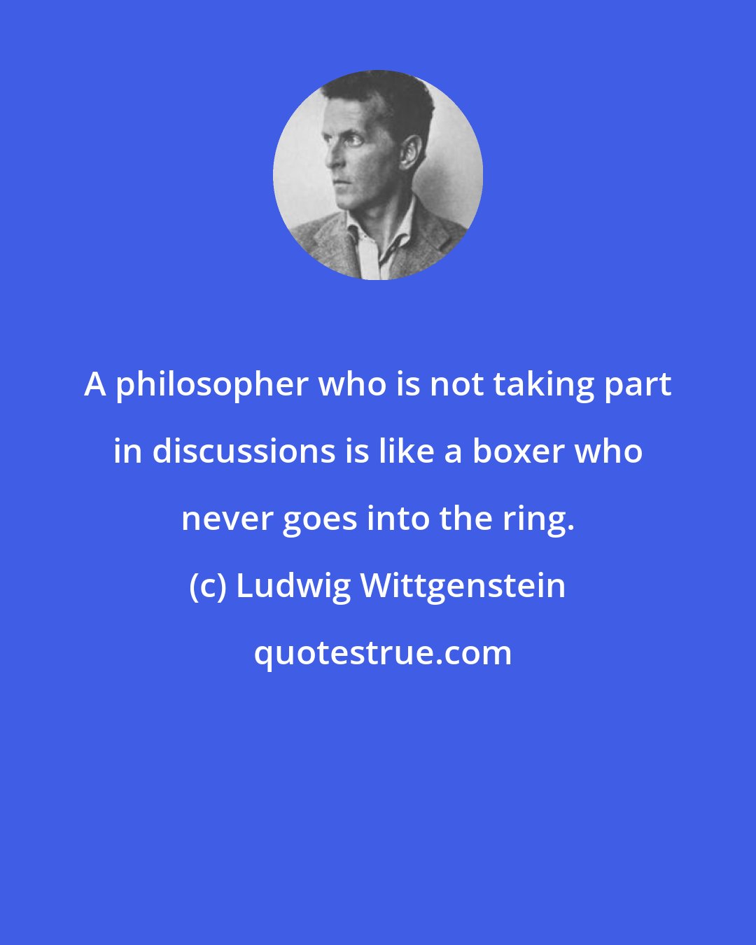 Ludwig Wittgenstein: A philosopher who is not taking part in discussions is like a boxer who never goes into the ring.