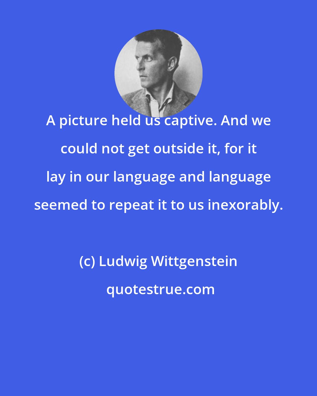 Ludwig Wittgenstein: A picture held us captive. And we could not get outside it, for it lay in our language and language seemed to repeat it to us inexorably.